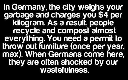 making fun of others - In Germany, the city weighs your garbage and charges you $4 per kilogram. As a result, people recycle and compost almost everything. You need a permit to throw out furniture once per year, max. When Germans come here, they are often