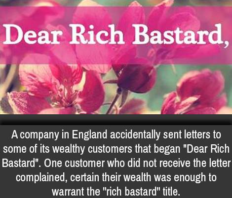 petal - Dear Rich Bastard, A company in England accidentally sent letters to some of its wealthy customers that began "Dear Rich Bastard". One customer who did not receive the letter complained, certain their wealth was enough to warrant the "rich bastard