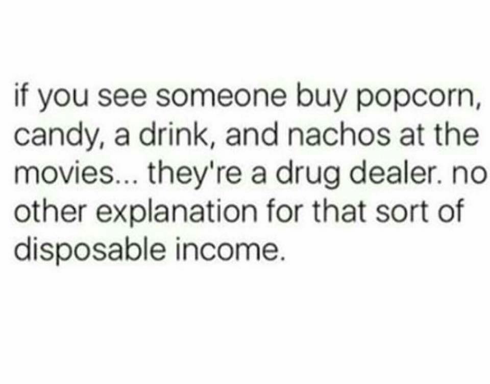 if you see someone buy popcorn, candy, a drink, and nachos at the movies... they're a drug dealer. no other explanation for that sort of disposable income.