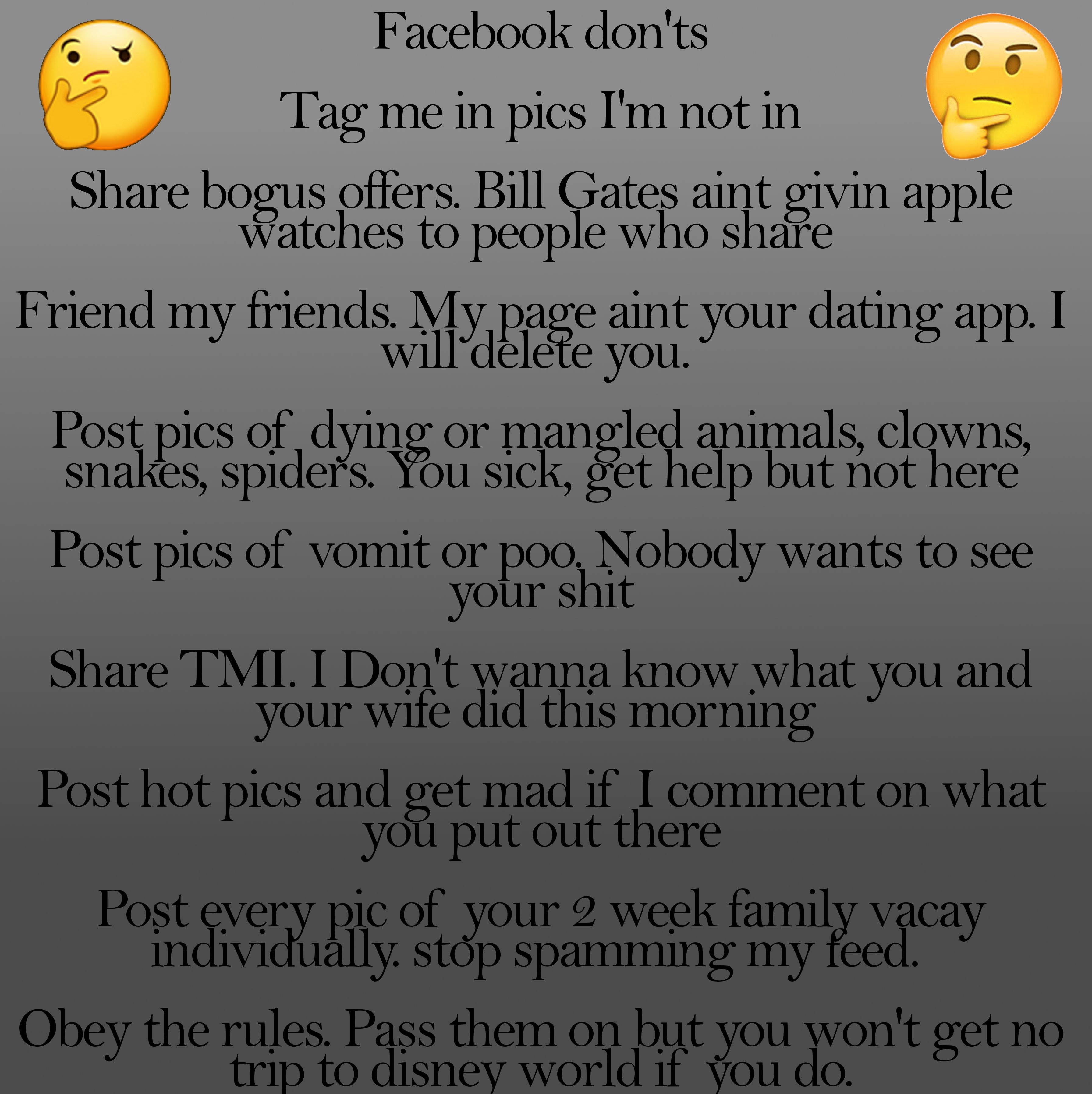sky - Facebook don'ts Tag me in pics I'm not in bogus offers. Bill Gates aint givin apple Watches to people who Friend my friends. My page aint your dating app. I will delete you." Post pics of dying or mangled animals, clowns, snakes, spiders. You sick, 