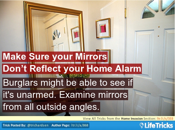 door - Make Sure your Mirrors Don't Reflect your Home Alarm Burglars might be able to see if it's unarmed. Examine mirrors from all outside angles. View All Tricks from the Home Invasion Section Itr.lic333 Trick Posted By Author Page Itr.lia868 Life Trick