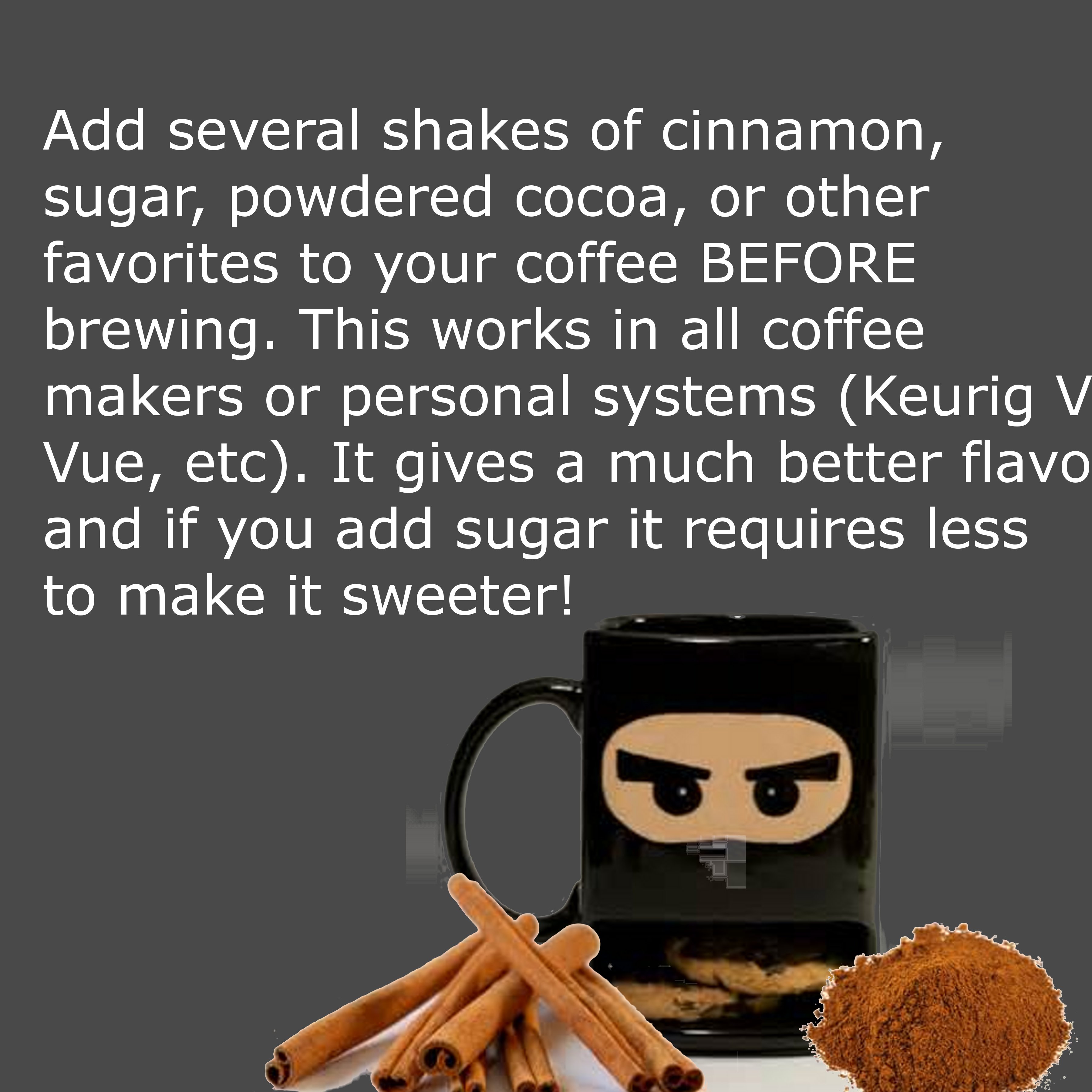 human behavior - Add several shakes of cinnamon, sugar, powdered cocoa, or other favorites to your coffee Before brewing. This works in all coffee makers or personal systems Keurig V Vue, etc. It gives a much better flavo and if you add sugar it requires 