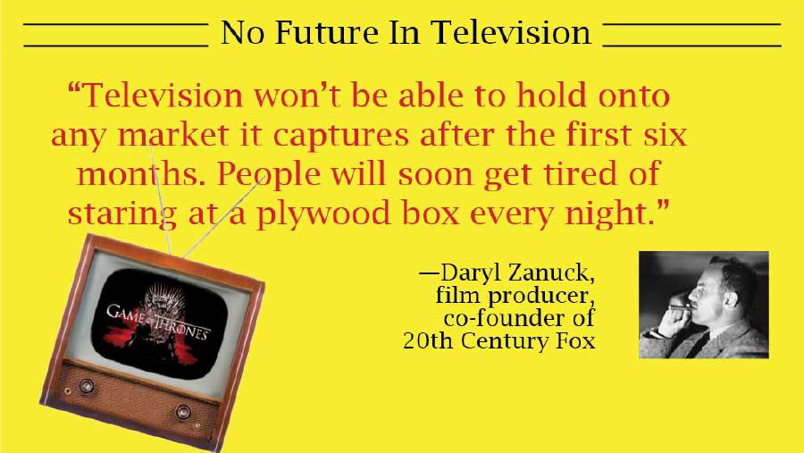 media - No Future In Television "Television won't be able to hold onto any market it captures after the first six months. People will soon get tired of staring at a plywood box every night." Jame Thrones Daryl Zanuck, film producer, cofounder of 20th Cent