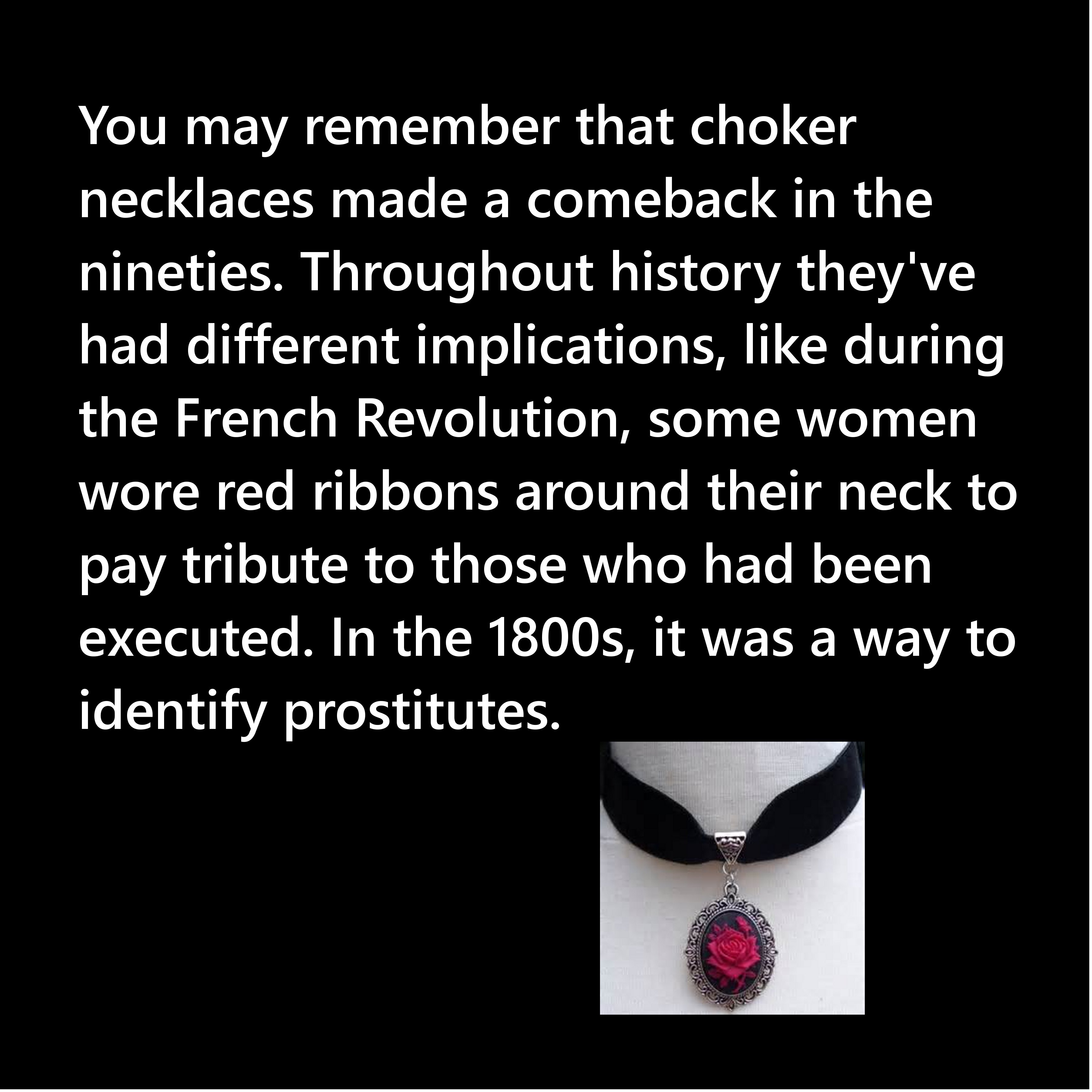 love - You may remember that choker necklaces made a comeback in the nineties. Throughout history they've had different implications, during the French Revolution, some women wore red ribbons around their neck to pay tribute to those who had been executed