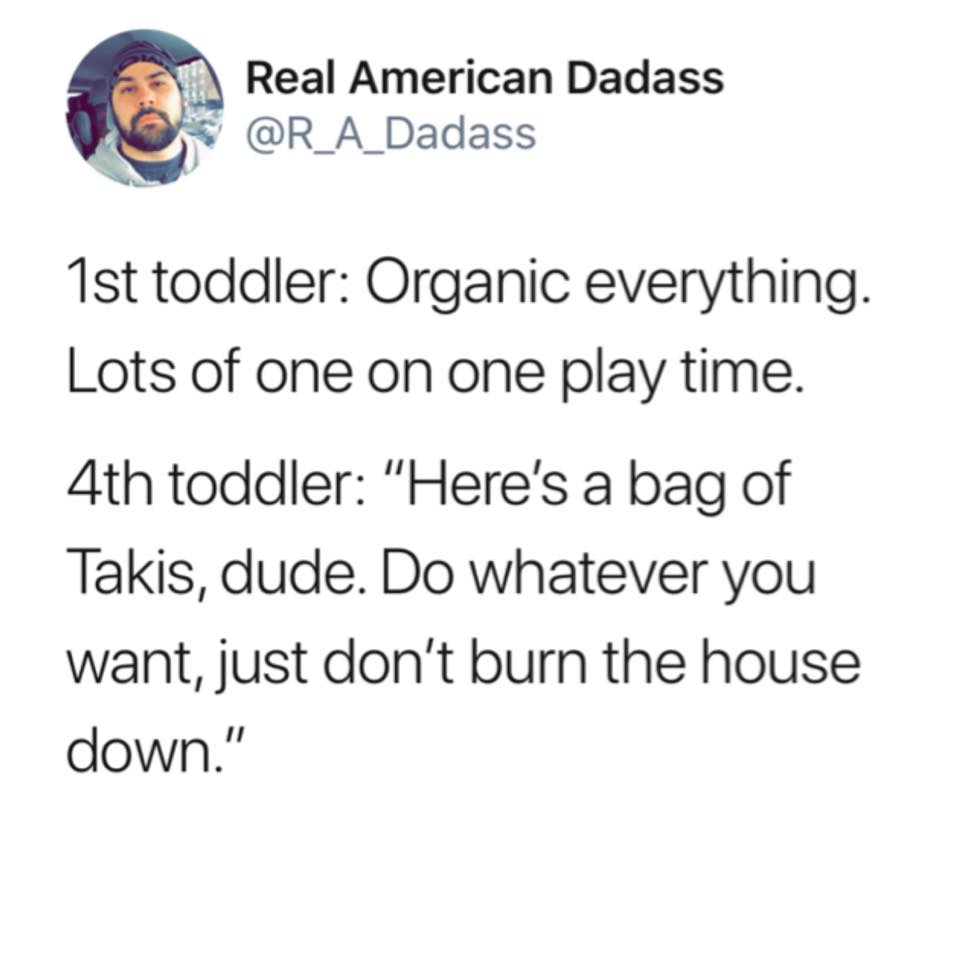 document - Real American Dadass 1st toddler Organic everything. Lots of one on one play time. 4th toddler "Here's a bag of Takis, dude. Do whatever you want, just don't burn the house down."