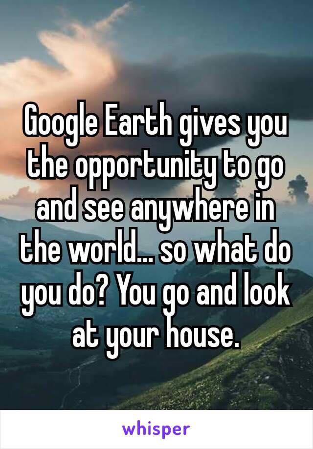 funny whisper quotes - Google Earth gives you the opportunity to go and see anywhere in the world.so what do you do? You go and look at your house. whisper