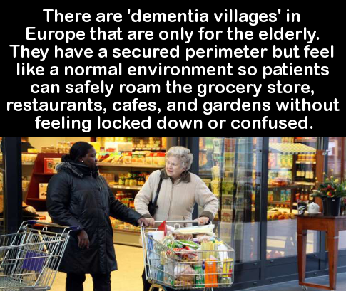dementia village - There are 'dementia villages' in Europe that are only for the elderly. They have a secured perimeter but feel a normal environment so patients can safely roam the grocery store, restaurants, cafes, and gardens without feeling locked dow