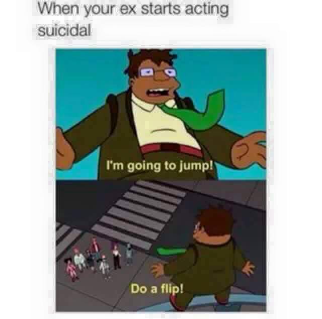 relationship meme of i m gonna jump do a flip When your ex starts acting suicidal I'm going to jump! Do a flip!