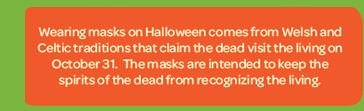 orange - Wearing masks on Halloween comes from Welsh and Celtic traditions that claim the dead visit the living on October 31. The masks are intended to keep the spirits of the dead from recognizing the living.