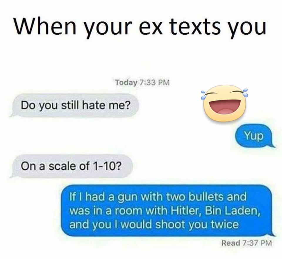 memes-  infinity hate - When your ex texts you Today Do you still hate me? Yup On a scale of 110? If I had a gun with two bullets and was in a room with Hitler, Bin Laden, and you I would shoot you twice Read