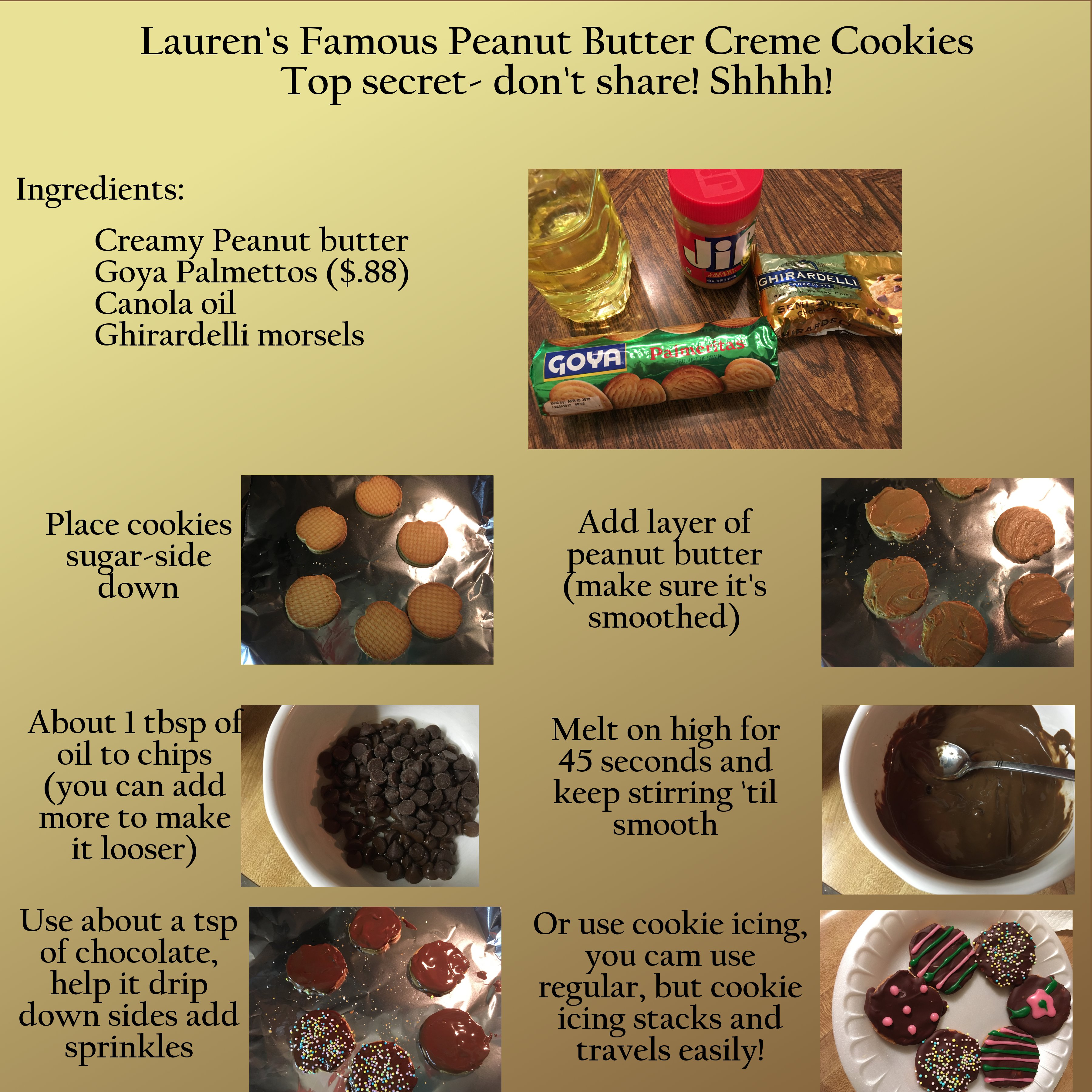 chocolate - Lauren's Famous Peanut Butter Creme Cookies Top secretdon't ! Shhhh! Ingredients Creamy Peanut butter Goya Palmettos $.88 Canola oil Ghirardelli morsels Govar Place cookies sugarside down Add layer of peanut butter make sure it's smoothed Abou