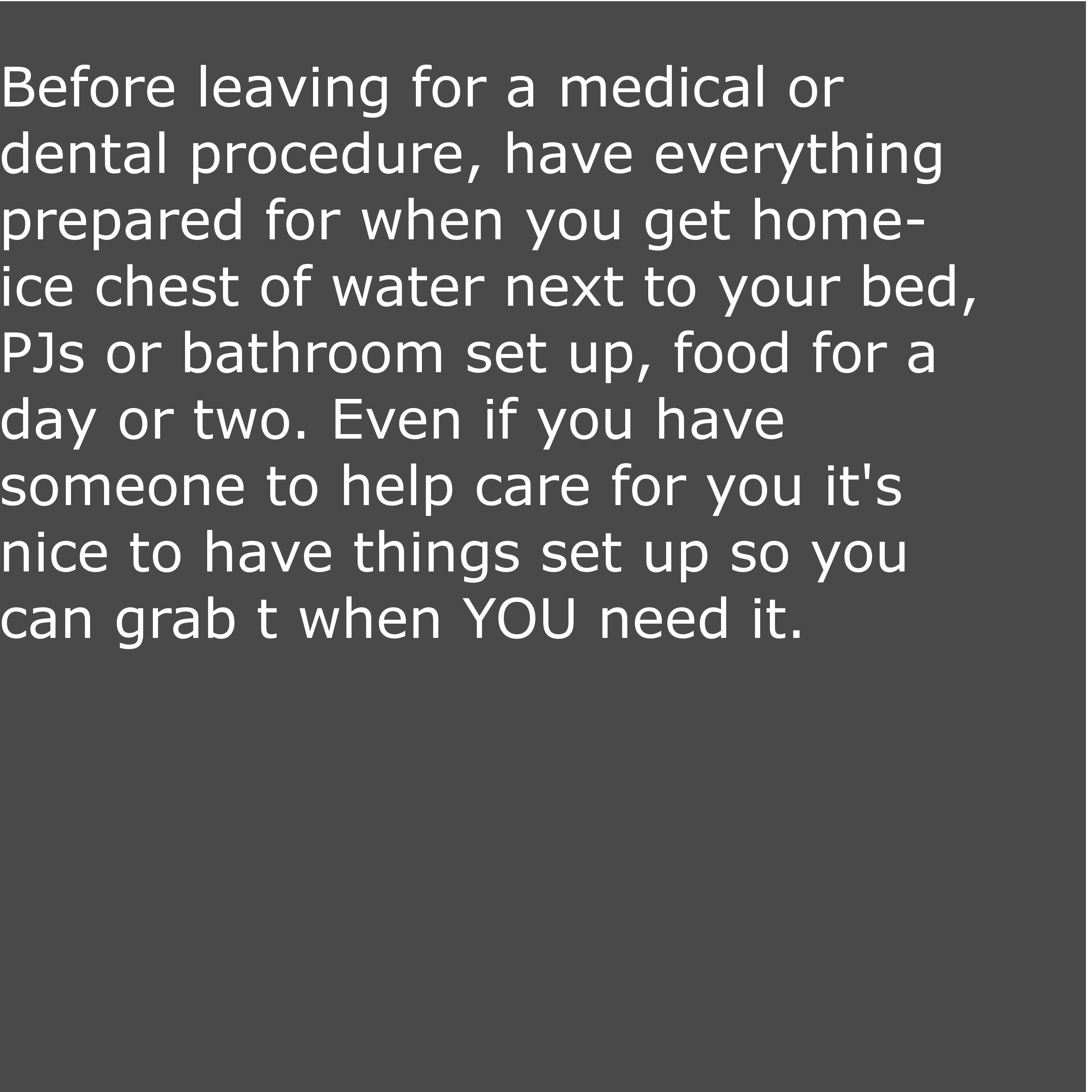 angle - Before leaving for a medical or dental procedure, have everything prepared for when you get home ice chest of water next to your bed, PJs or bathroom set up, food for a day or two. Even if you have someone to help care for you it's inice to have t