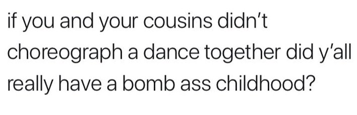 number - if you and your cousins didn't choreograph a dance together did y'all really have a bomb ass childhood?