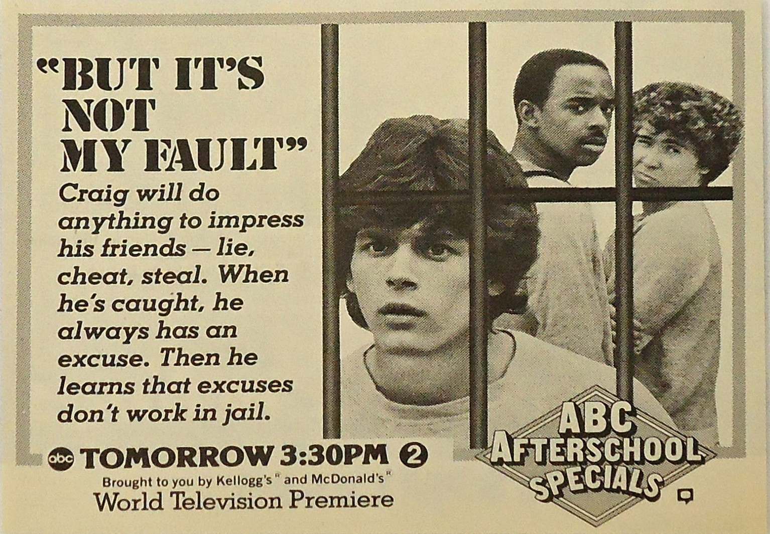 abc after school specials - eBUT It'S Not My Fault" Craig will do anything to impress his friends lie, cheat, steal. When he's caught, he always has an excuse. Then he learns that excuses don't work in jail. obc Tomorrow Pm 2 Brought to you by Kellogg's" 