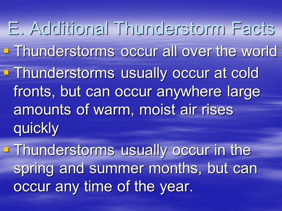 Value - E. Additional Thunderstorm Facts Thunderstorms occur all over the world Thunderstorms usually occur at cold fronts, but can occur anywhere large amounts of warm, moist air rises quickly Thunderstorms usually occur in the spring and summer months, 