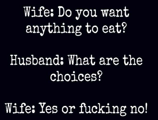 angle - Wife Do you want anything to eat? Husband What are the choices? Wife Yes or fucking no!