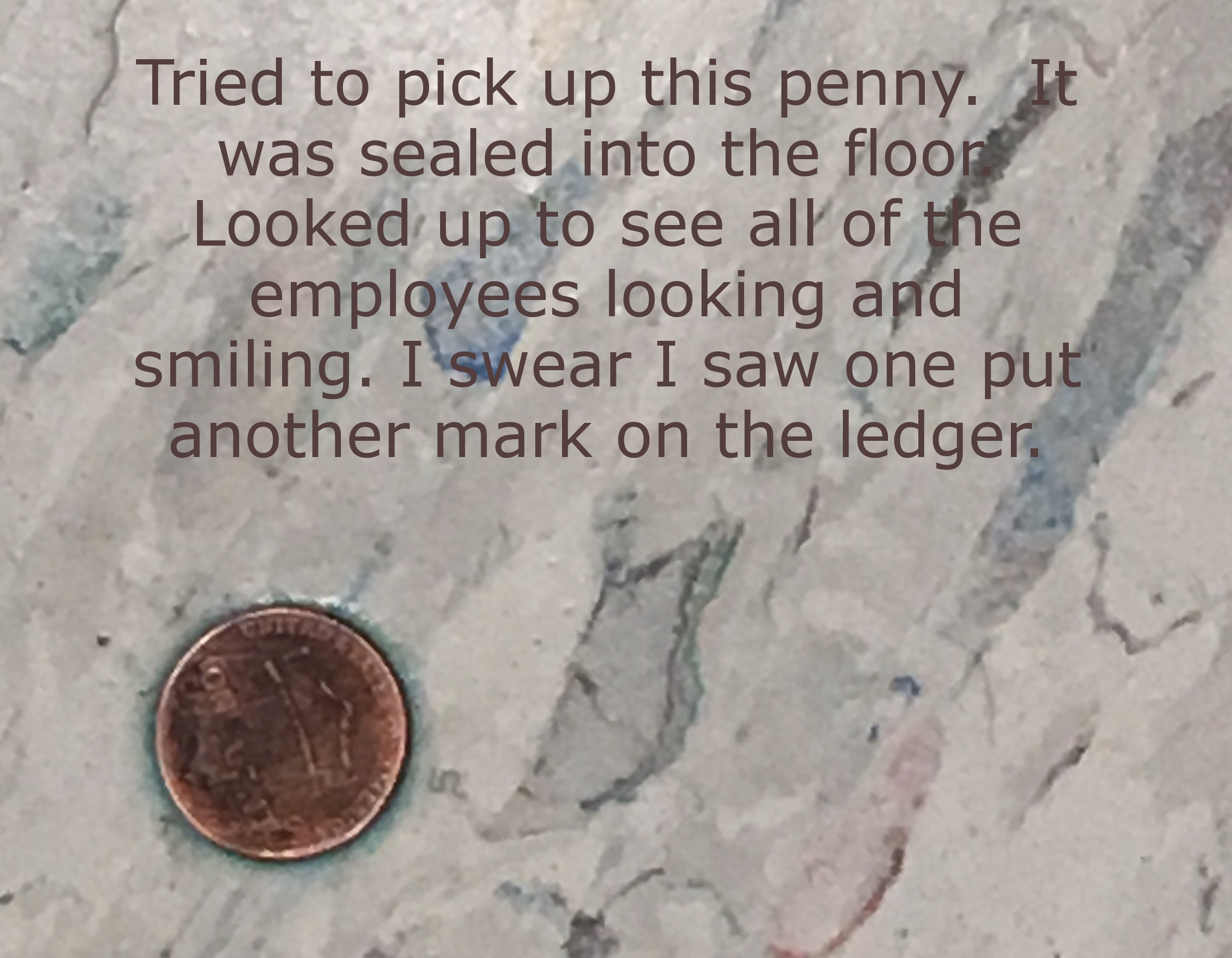 text message fail - Tried to pick up this penny. It was sealed into the floon Looked up to see all of the employees looking and smiling. I swear I saw one put another mark on the ledger