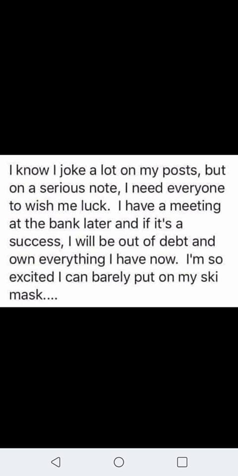 I know I joke a lot on my posts, but on a serious note, I need everyone to wish me luck. I have a meeting at the bank later and if it's a success, I will be out of debt and own everything I have now. I'm so excited I can barely put on my ski mask...