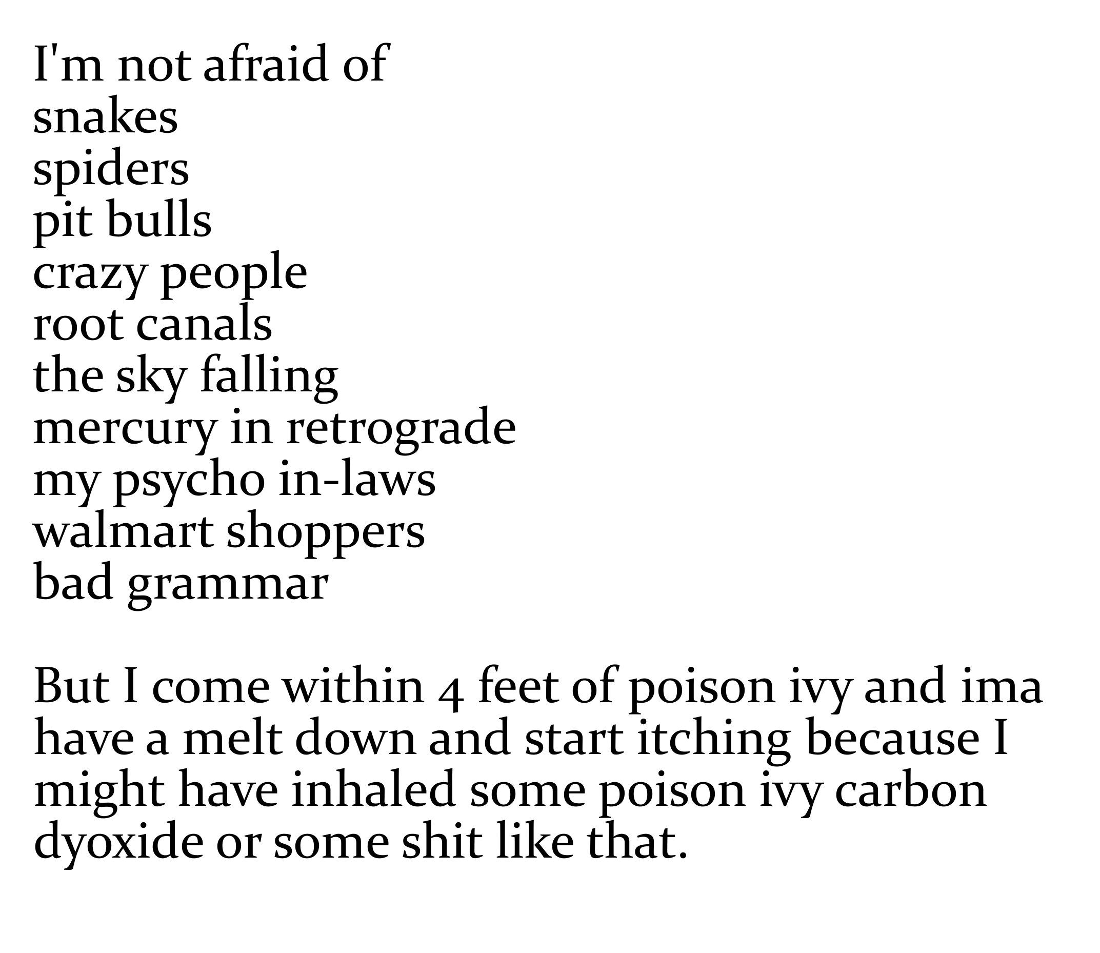 angle - I'm not afraid of snakes spiders pit bulls crazy people root canals the sky falling mercury in retrograde my psycho inlaws walmart shoppers bad grammar But I come within 4 feet of poison ivy and ima have a melt down and start itching because I mig