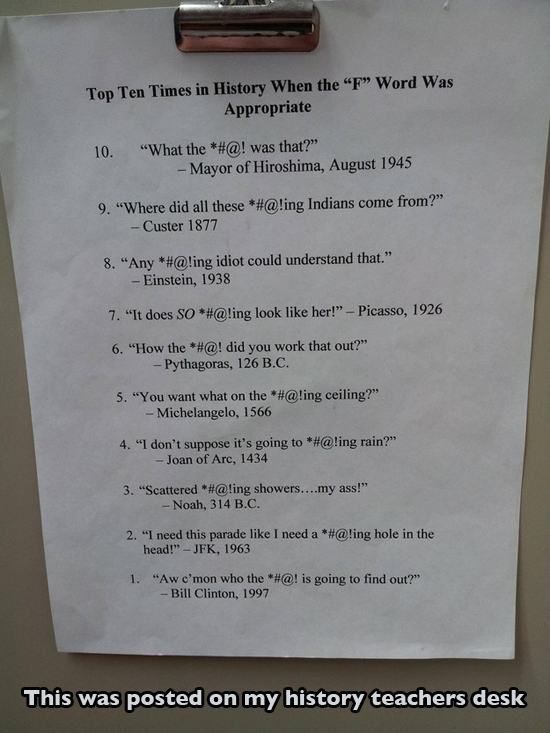 uses for the f word - Top Ten Times in History When the F Word Was Appropriate 10. "What the #@! was that?" Mayor of Hiroshima, 9. "Where did all these #@!ing Indians come from?" Custer 1877 8. "Any #@!ing idiot could understand that." Einstein, 1938 7. "