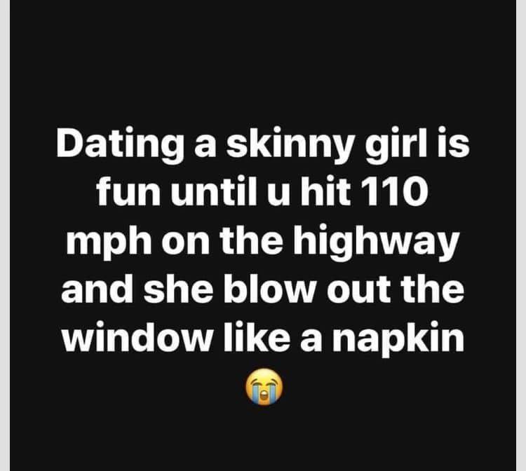 angle - Dating a skinny girl is fun until u hit 110 mph on the highway and she blow out the window a napkin