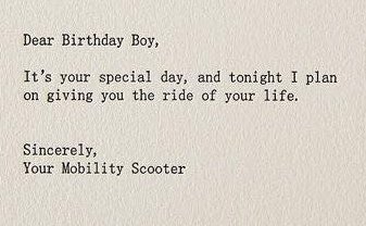 writing - Dear Birthday Boy, It's your special day, and tonight I plan on giving you the ride of your life. Sincerely, Your Mobility Scooter