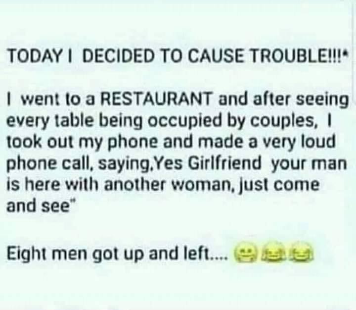 document - Today I Decided To Cause Trouble!! I went to a Restaurant and after seeing every table being occupied by couples, took out my phone and made a very loud phone call, saying. Yes Girlfriend your man is here with another woman, just come and see E