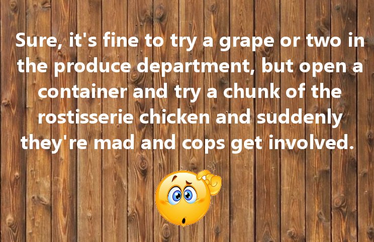 wood - Sure, it's fine to try a grape or two in the produce department, but open a container and try a chunk of the rostisserie chicken and suddenly they're mad and cops get involved.