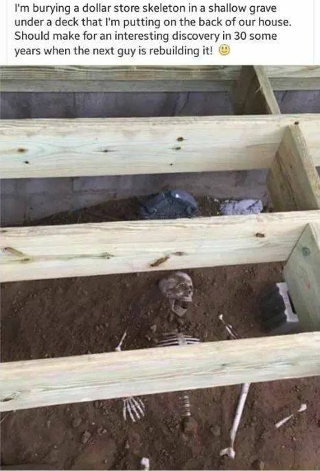 burying a dollar store skeleton - I'm burying a dollar store skeleton in a shallow grave under a deck that I'm putting on the back of our house. Should make for an interesting discovery in 30 some years when the next guy is rebuilding it!