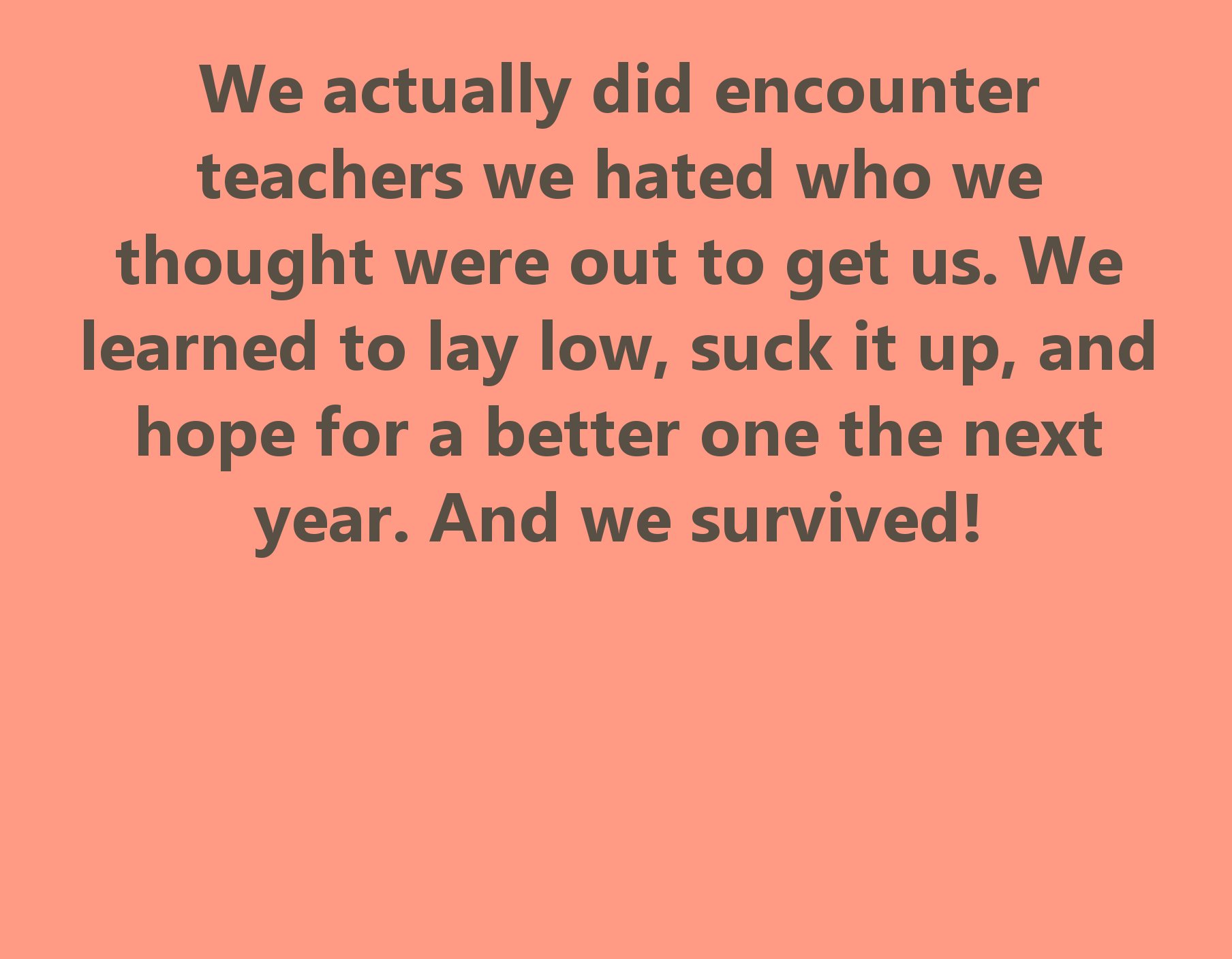 walmart - We actually did encounter teachers we hated who we thought were out to get us. We learned to lay low, suck it up, and hope for a better one the next year. And we survived!