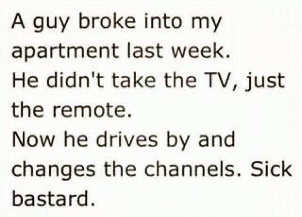 apartment jokes - A guy broke into my apartment last week. He didn't take the Tv, just the remote. Now he drives by and changes the channels. Sick bastard.