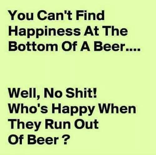 document - You Can't Find Happiness At The Bottom Of A Beer.... Well, No Shit! Who's Happy When They Run Out Of Beer ?