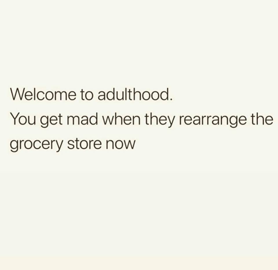 document - Welcome to adulthood. You get mad when they rearrange the grocery store now