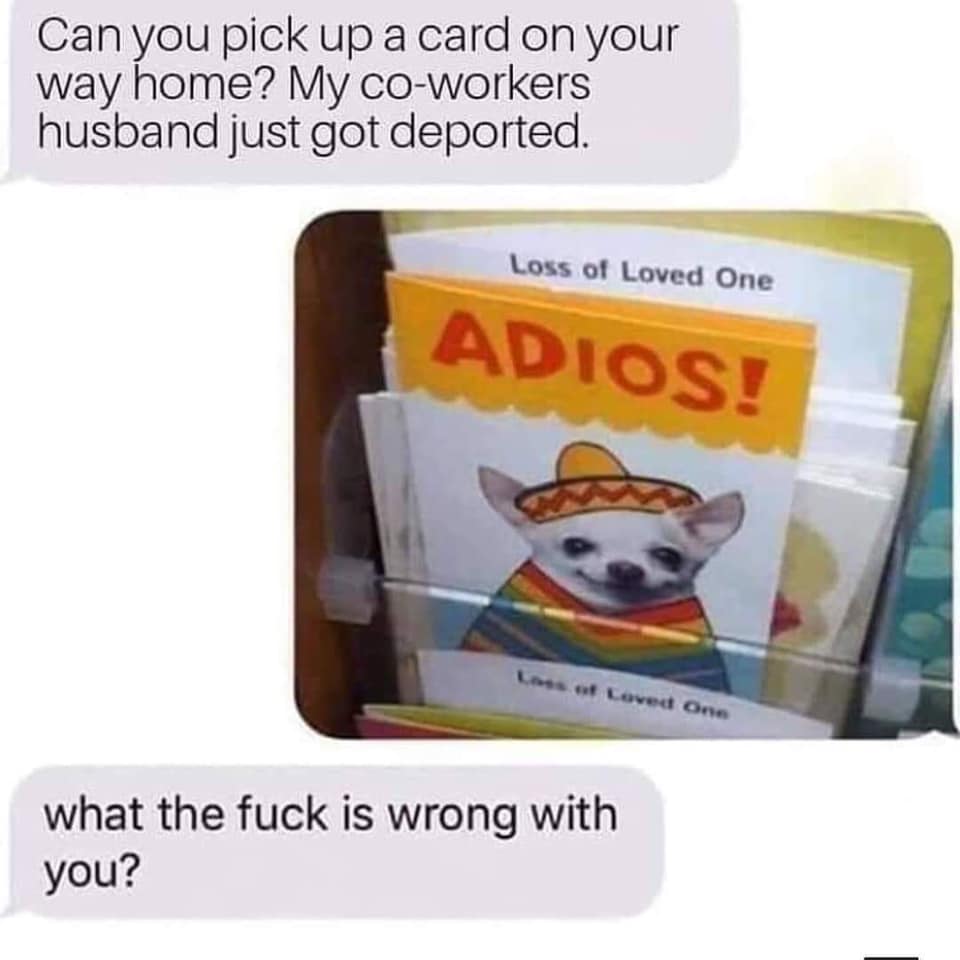 loss of loved one adios - Can you pick up a card on your way home? My coworkers husband just got deported. Loss of Loved One Adios! L ot Loved One what the fuck is wrong with you?