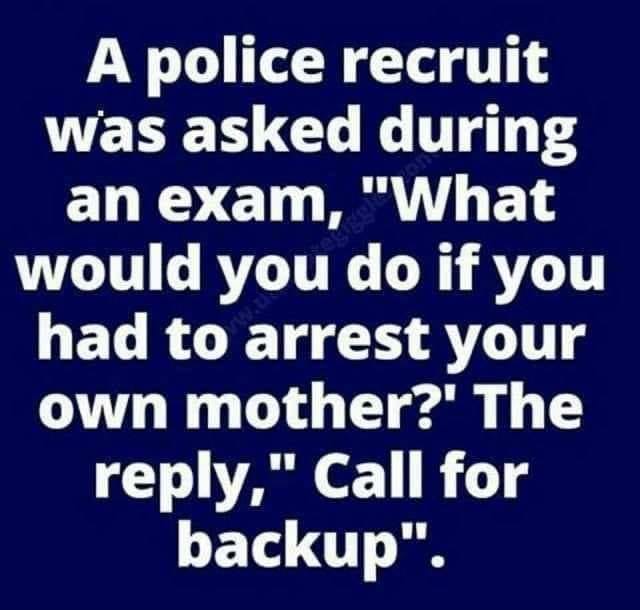 number - A police recruit was asked during an exam, "What would you do if you had to arrest your own mother?' The ," Call for backup".