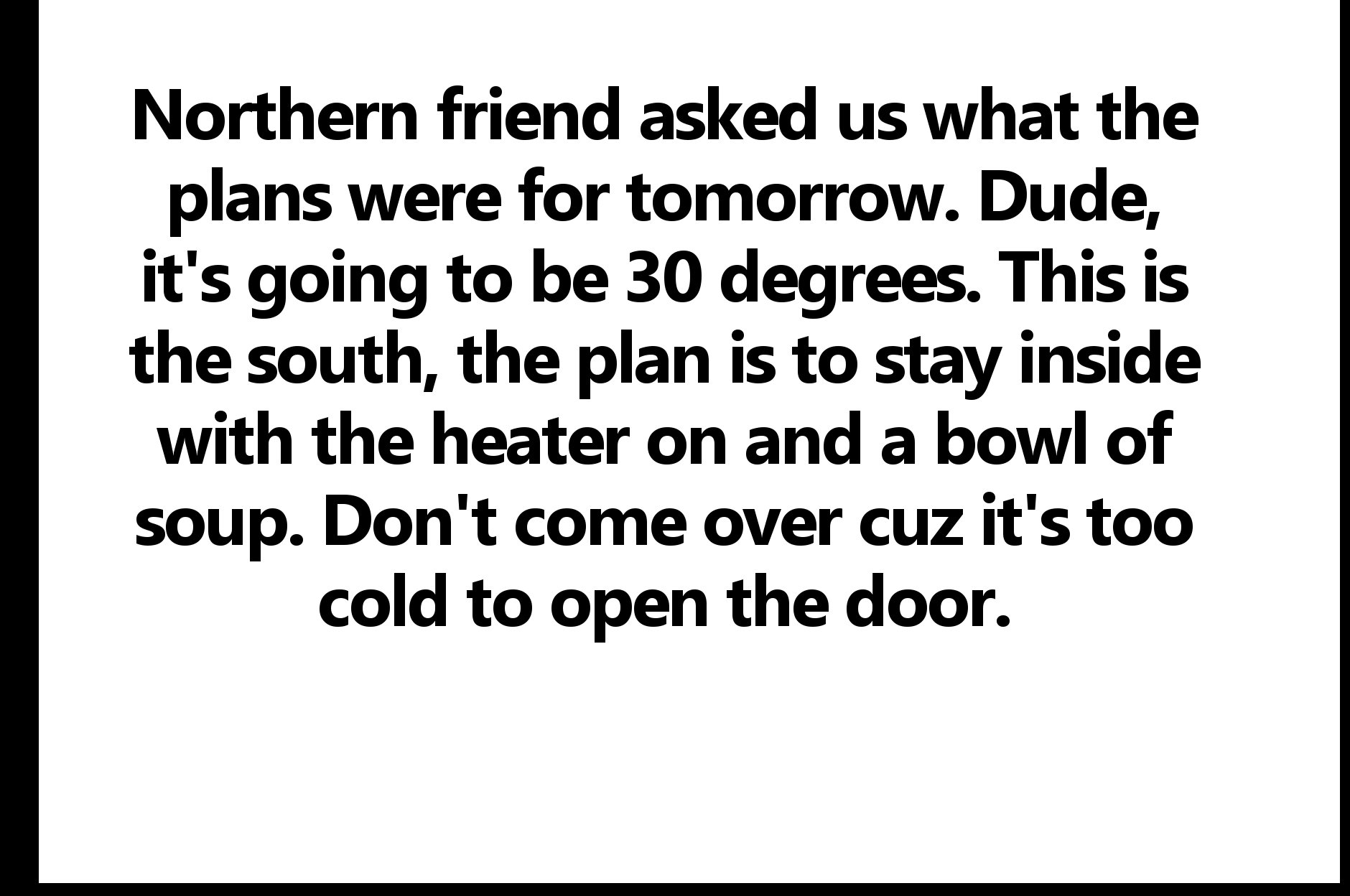 nursing quote - Northern friend asked us what the plans were for tomorrow. Dude, it's going to be 30 degrees. This is the south, the plan is to stay inside with the heater on and a bowl of soup. Don't come over cuz it's too cold to open the door.
