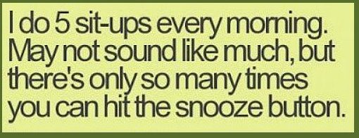 teenager post - I do 5 situps every morning. May not sound much, but there's only so many times you can hit the snooze button.