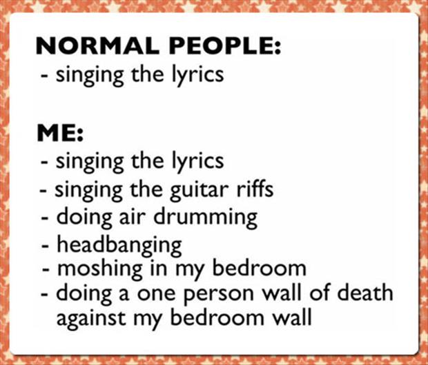 normal people singing vs me - Normal People singing the lyrics Me singing the lyrics singing the guitar riffs doing air drumming headbanging moshing in my bedroom doing a one person wall of death against my bedroom wall