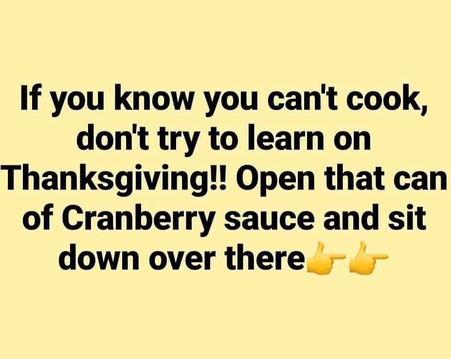 happiness - If you know you can't cook, don't try to learn on Thanksgiving!! Open that can of Cranberry sauce and sit down over there