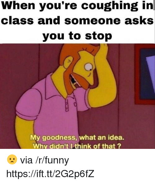 funny coughing - When you're coughing in class and someone asks you to stop My goodness, what an idea. Why didn't I think of that? . via rfunny