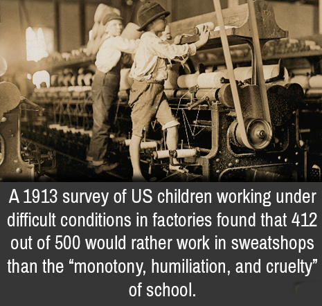 american child labor - A 1913 survey of Us children working under difficult conditions in factories found that 412 out of 500 would rather work in sweatshops than the monotony, humiliation, and cruelty", of school.