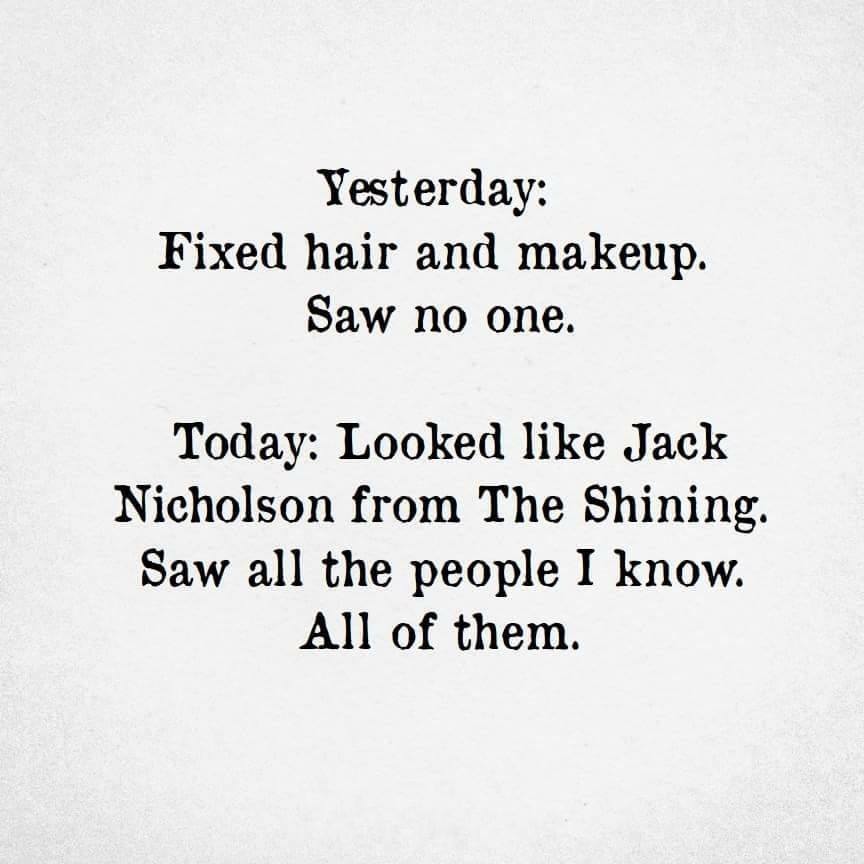 angle - Yesterday Fixed hair and makeup. Saw no one. Today Looked Jack Nicholson from The Shining. Saw all the people I know. All of them.