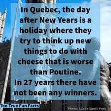 quebec fun facts - In Quebec, the day after New Years is a holiday where they try to think up new things to do with cheese that is worse than Poutine. In 27 years there have not been any winners. Too True Fun Facts