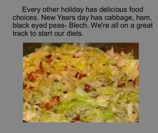 dish - Every other holiday has delicious food choices. New Years day has cabbage, ham, black eyed peasBlech. We're all on a great track to start our diets.