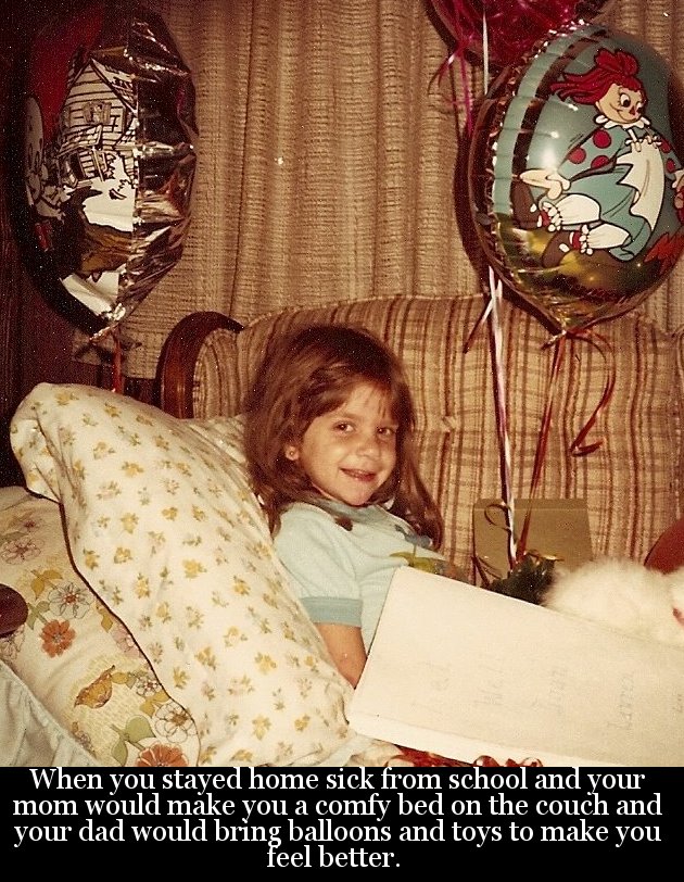 girl - 100 avour When you stayed home sick from school and your mom would make you a comfy bed on the couch and your dad would bring balloons and toys to make you feel better.