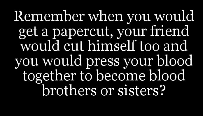 Remember when you would get a papercut, your friend would cut himself too and you would press your blood together to become blood brothers or sisters?