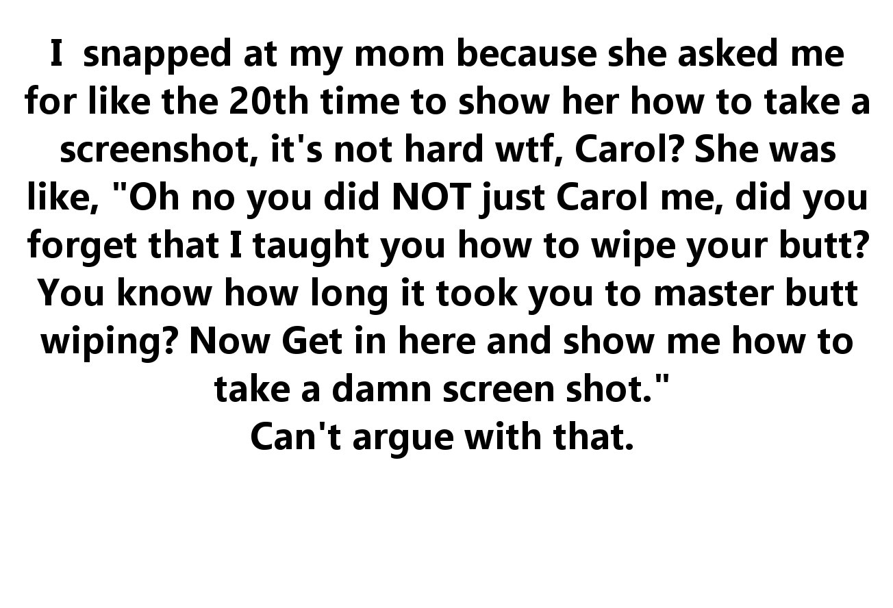 angle - I snapped at my mom because she asked me for the 20th time to show her how to take a screenshot, it's not hard wtf, Carol? She was , "Oh no you did Not just Carol me, did you forget that I taught you how to wipe your butt? You know how long it too