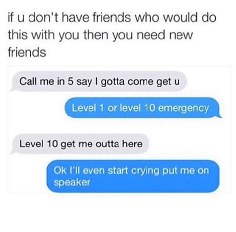 number - if u don't have friends who would do this with you then you need new friends Call me in 5 say I gotta come get u Level 1 or level 10 emergency Level 10 get me outta here Ok I'll even start crying put me on speaker