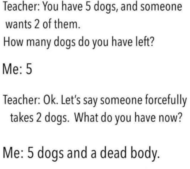 Teacher You have 5 dogs, and someone wants 2 of them. How many dogs do you have left? Me 5 Teacher Ok. Let's say someone forcefully takes 2 dogs. What do you have now? Me 5 dogs and a dead body.