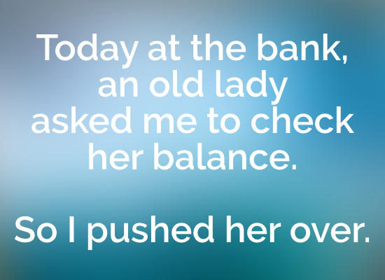 funny jokes - Today at the bank, an old lady asked me to check her balance. So I pushed her over.